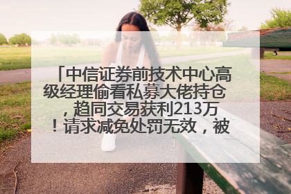 中信证券前技术中心高级经理偷看私募大佬持仓，趋同交易获利213万！请求减免处罚无效，被罚没426万