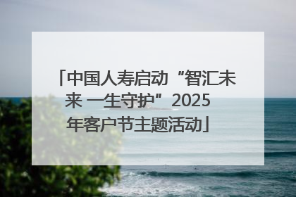 中国人寿启动“智汇未来 一生守护”2025年客户节主题活动