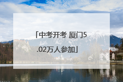 中考开考 厦门5.02万人参加