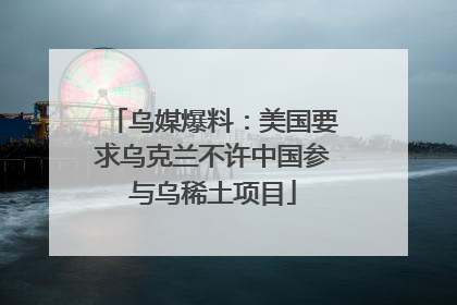 乌媒爆料：美国要求乌克兰不许中国参与乌稀土项目