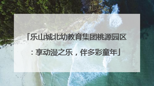 乐山城北幼教育集团桃源园区：享动漫之乐，伴多彩童年