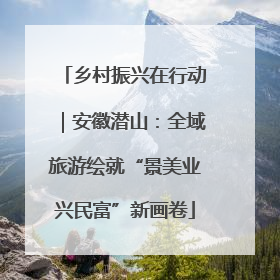 乡村振兴在行动｜安徽潜山：全域旅游绘就“景美业兴民富”新画卷