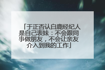 于正否认白鹿经纪人是自己表妹：不会跟同事做朋友，不会让亲友介入到我的工作