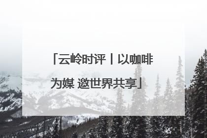 云岭时评丨以咖啡为媒 邀世界共享