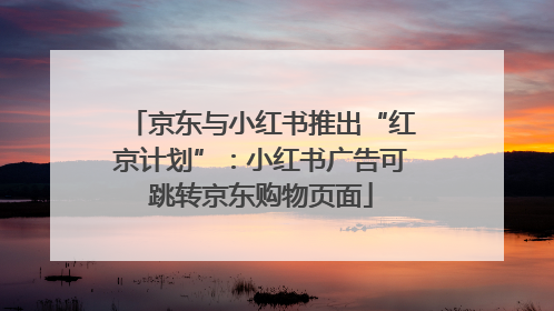 京东与小红书推出“红京计划”：小红书广告可跳转京东购物页面