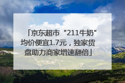 京东超市“211牛奶”均价便宜1.7元，独家货盘助力商家增速翻倍