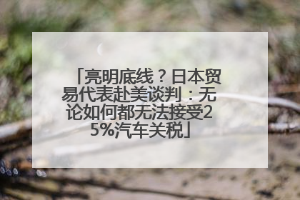 亮明底线？日本贸易代表赴美谈判：无论如何都无法接受25%汽车关税