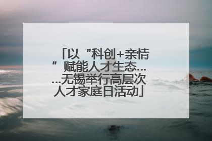 以“科创+亲情”赋能人才生态……无锡举行高层次人才家庭日活动