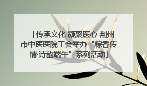 传承文化 凝聚医心 荆州市中医医院工会举办“粽香传情·诗韵端午”系列活动