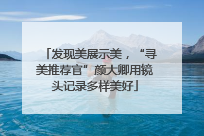 发现美展示美，“寻美推荐官”颜大卿用镜头记录多样美好