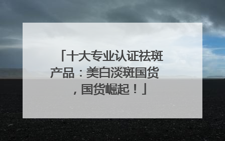 十大专业认证祛斑产品：美白淡斑国货，国货崛起！