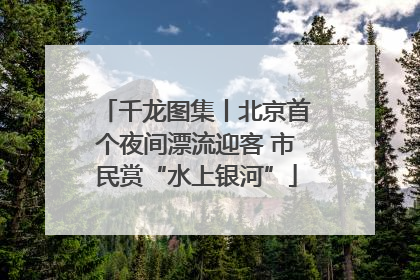 千龙图集丨北京首个夜间漂流迎客 市民赏“水上银河”