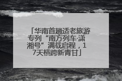 华南首趟适老旅游专列“南方列车·潇湘号”满载启程，17天横跨新青甘
