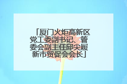 厦门火炬高新区党工委副书记、管委会副主任邱尖履新市贸促会会长