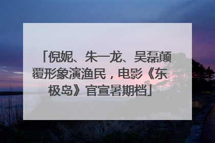 倪妮、朱一龙、吴磊颠覆形象演渔民，电影《东极岛》官宣暑期档
