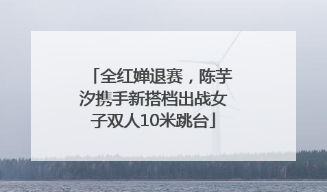 全红婵退赛，陈芋汐携手新搭档出战女子双人10米跳台
