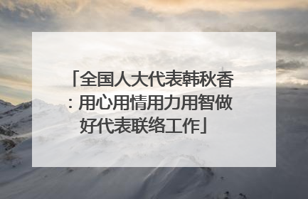 全国人大代表韩秋香：用心用情用力用智做好代表联络工作