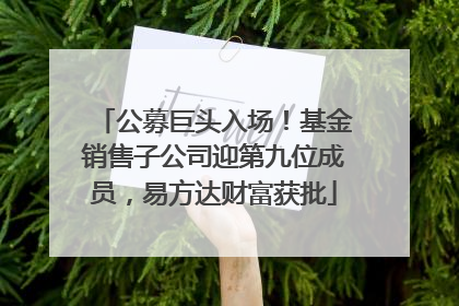 公募巨头入场！基金销售子公司迎第九位成员，易方达财富获批