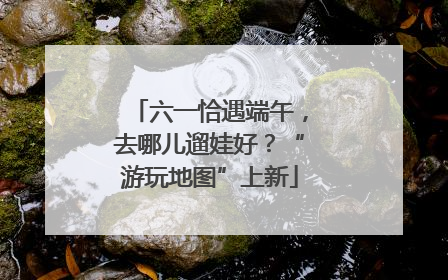 六一恰遇端午，去哪儿遛娃好？“游玩地图”上新