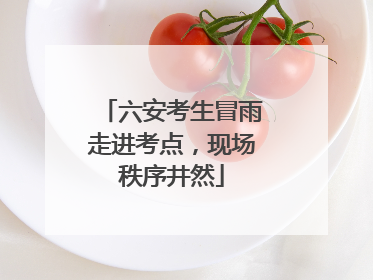 六安考生冒雨走进考点，现场秩序井然