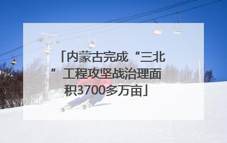 内蒙古完成“三北”工程攻坚战治理面积3700多万亩