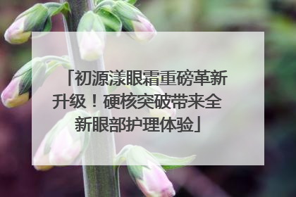 初源漾眼霜重磅革新升级！硬核突破带来全新眼部护理体验