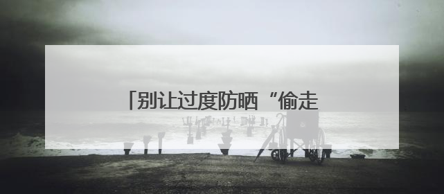 别让过度防晒“偷走”你的骨头！防晒和健康之间这样平衡