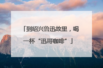 到绍兴鲁迅故里，喝一杯“迅哥咖啡”