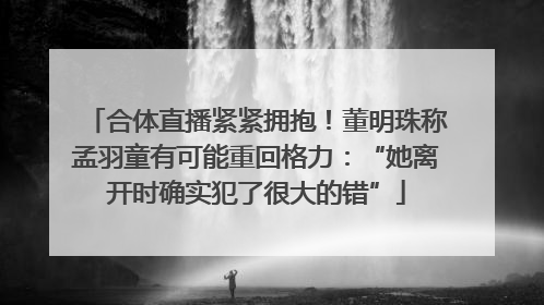 合体直播紧紧拥抱！董明珠称孟羽童有可能重回格力：“她离开时确实犯了很大的错”
