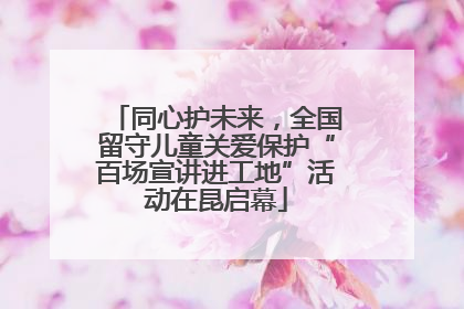 同心护未来，全国留守儿童关爱保护“百场宣讲进工地”活动在昆启幕