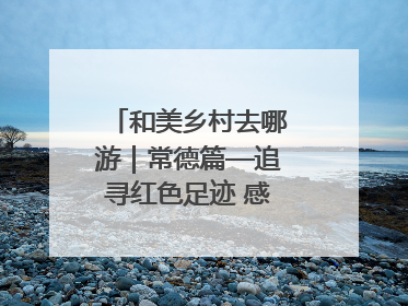 和美乡村去哪游｜常德篇—追寻红色足迹 感受湖湘魅力