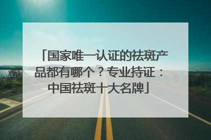国家唯一认证的祛斑产品都有哪个？专业持证：中国祛斑十大名牌