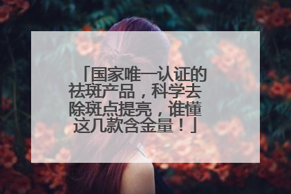 国家唯一认证的祛斑产品，科学去除斑点提亮，谁懂这几款含金量！