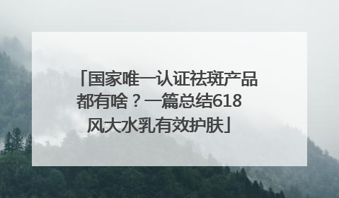 国家唯一认证祛斑产品都有啥？一篇总结618风大水乳有效护肤