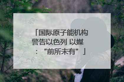 国际原子能机构警告以色列 以媒：“前所未有”