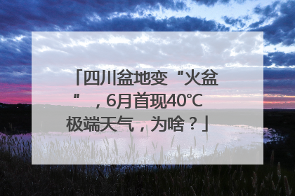 四川盆地变“火盆”，6月首现40℃极端天气，为啥？