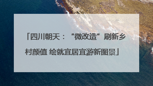 四川朝天：“微改造”刷新乡村颜值 绘就宜居宜游新图景