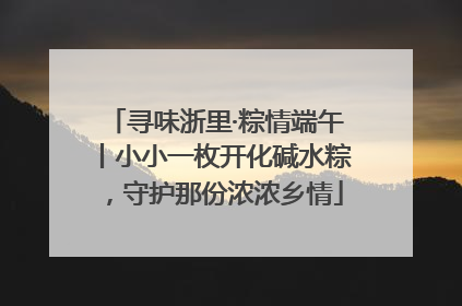 寻味浙里·粽情端午丨小小一枚开化碱水粽，守护那份浓浓乡情