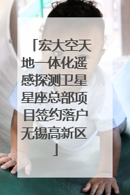 宏大空天地一体化遥感探测卫星星座总部项目签约落户无锡高新区