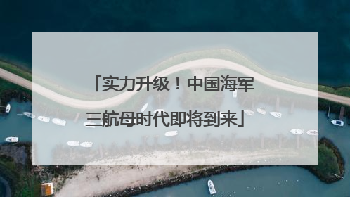 实力升级！中国海军三航母时代即将到来