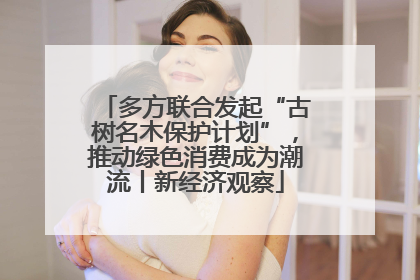 多方联合发起“古树名木保护计划”，推动绿色消费成为潮流丨新经济观察