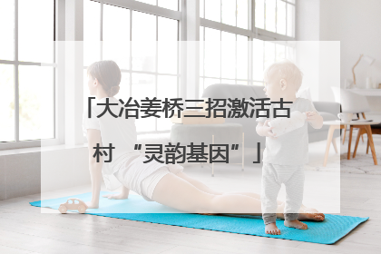 大冶姜桥三招激活古村 “灵韵基因”