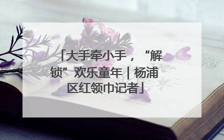 大手牵小手，“解锁”欢乐童年｜杨浦区红领巾记者