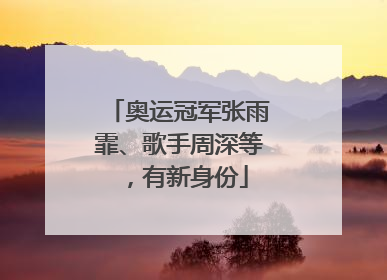 奥运冠军张雨霏、歌手周深等，有新身份