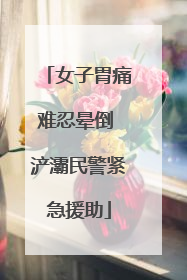 女子胃痛难忍晕倒 浐灞民警紧急援助