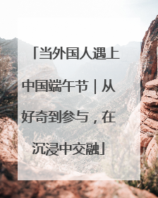 当外国人遇上中国端午节｜从好奇到参与，在沉浸中交融