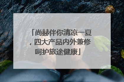 尚赫伴你清凉一夏，四大产品内外兼修呵护旅途健康
