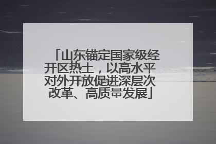 山东锚定国家级经开区热土，以高水平对外开放促进深层次改革、高质量发展