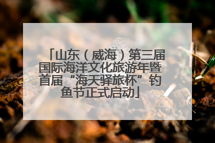 山东（威海）第三届国际海洋文化旅游年暨首届“海天驿旅杯”钓鱼节正式启动