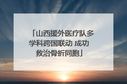 山西援外医疗队多学科跨国联动 成功救治骨折同胞